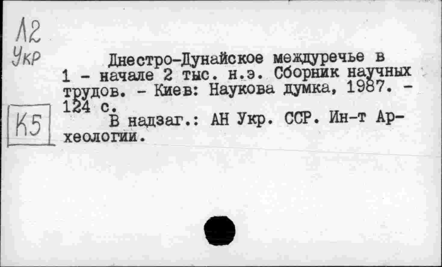 ﻿t\Z
Укр
K5
Днестро-Дунайское междуречье в
1 - начале 2 тыс. н.э. Сборник научных трудов. - Киев: Наукова думка, 1У87. -124 с •
В надзаг.: АН Укр. ССР. Ин-т Археологии.